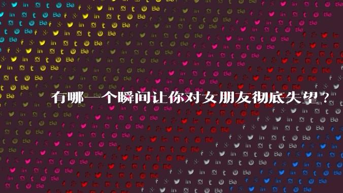 有哪一个瞬间让你对女朋友彻底失望?
