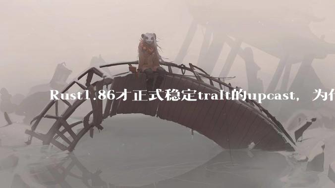 Rust1.86才正式稳定trait的upcast，为什么在rust中这个特性实现如此复杂？